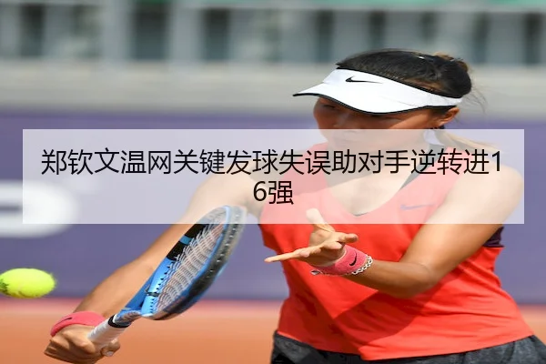 郑钦文温网关键发球失误助对手逆转进16强